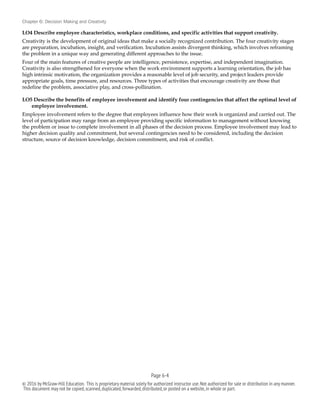 Chapter 6: Decision Making and Creativity
LO4 Describe employee characteristics, workplace conditions, and specific activities that support creativity.
Creativity is the development of original ideas that make a socially recognized contribution. The four creativity stages
are preparation, incubation, insight, and verification. Incubation assists divergent thinking, which involves reframing
the problem in a unique way and generating different approaches to the issue.
Four of the main features of creative people are intelligence, persistence, expertise, and independent imagination.
Creativity is also strengthened for everyone when the work environment supports a learning orientation, the job has
high intrinsic motivation, the organization provides a reasonable level of job security, and project leaders provide
appropriate goals, time pressure, and resources. Three types of activities that encourage creativity are those that
redefine the problem, associative play, and cross-pollination.
LO5 Describe the benefits of employee involvement and identify four contingencies that affect the optimal level of
employee involvement.
Employee involvement refers to the degree that employees influence how their work is organized and carried out. The
level of participation may range from an employee providing specific information to management without knowing
the problem or issue to complete involvement in all phases of the decision process. Employee involvement may lead to
higher decision quality and commitment, but several contingencies need to be considered, including the decision
structure, source of decision knowledge, decision commitment, and risk of conflict.
Page 6-!4
© 2016 by McGraw-Hill Education. This is proprietary material solely for authorized instructor use.Not authorized for sale or distribution in any manner.
This document may not be copied,scanned,duplicated,forwarded,distributed,or posted on a website,in whole or part.
 