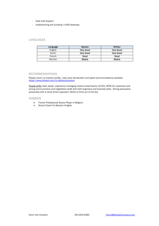 Kevin Van Vreckem 561-654-0485 Kevin@DelrayComputers.com
 Desk side Support
 Implementing and scripting >1000 desktops
LANGUAGES
Language Spoken Written
English Very Good Very Good
Dutch Very Good Very Good
French Good Good
German Basics Basics
RECOMMENDATIONS
Please check my linkedin profile, I also have handwritten and typed recommendations available.
https://www.linkedin.com/in/delraycomputers
People skills: team player, experience managing medium-sized teams (10-50), SPOC for customers and
strong communication and negotiation skills with both engineers and business alike. Strong persuasive
personality with a result driven approach. Ability to think out of the box.
HOBBIES
 Former Professional Soccer Player in Belgium
 Soccer Coach for Boynton Knights
 