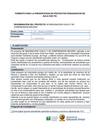 FORMATO PARA LA PRESENTACION DE PROYECTOS PEDAGOGICOS DE
AULA CON TIC.
DENOMINACIÓN DEL PROYECTO: MI IMAGINACION VUELA Y MI
COMPRENSION MEJORA
Curso y área: 2.C – lengua castellana
Participantes: Docentes y estudiantes.
Duración:
3. SEMANAS
I. PLANIFICACIÓN
Presentación
El proyecto MI IMAGINACION VUELA Y MI COMPRENSION MEJORA, aplicado a los
alumnos del grado 2 de la sede mixta San Pablo, se elabora por la necesidad importante
para facilitar mediante el juego de bingo y talleres lúdicos utilizándolas Tic con el fin de
mejorar y lograr que los estudiantes aprendan a leer con rapidez.
Este les ayuda a mejorar las competencias básicas en. Comprensión de lectura donde
serán beneficiados los estudiantes y padres de familia; acompañados de actividades que
requieren de las tic, lo cual es muy motivante para ellos y al terminar mejoren su proceso
lector.
Justificación.
Este proyecto es importante porque por medio de él el estudiante se enamora de la
lectura y aprende a leer con facilidad y rapidez, ya que para los niños es más fácil
aprender a leer mediante actividades lúdicas y las tic.
Nos damos cuenta que en los últimos años a nivel general nuestra Institución ha
presentado bajo nivel en las pruebas del estado, una de las razones es porque los
estudiantes no comprenden lo que leen, si no saben leer mucho menos van a
comprender lo que leen, otra cosa es que no tienen buenos hábitos de lectura y es aquí
donde las tic juegan un papel importante en el aprendizaje de la lectura porque llevamos
al niño a los computadores para que realicen y practiquen actividades que tengan que
ver con la lectura y esta parte la van a realizar con mucha alegría y disposición porque
sabemos que a ellos les gusta la tecnología.
Además e se ha querido lograr un cambio significativo en estos estudiantes de manera
que se reencuentren con el lenguaje y obtengan un cambio en su nivel de formación.
La idea surgió en el momento en que detectamos en ellos apatía por la lectura y bajo
nivel de comprensión y en las pruebas.
Pregunta de investigación
¿Cómo lograr que los estudiantes aprendan la lectura y escritura utilizando las Tic?
 