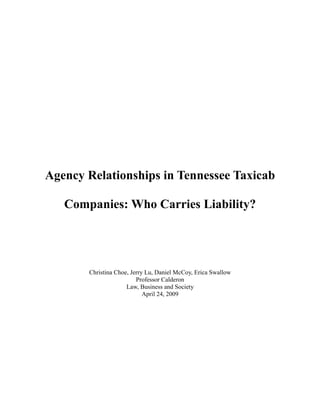 Agency Relationships in Tennessee Taxicab

   Companies: Who Carries Liability?




       Christina Choe, Jerry Lu, Daniel McCoy, Erica Swallow
                         Professor Calderon
                     Law, Business and Society
                            April 24, 2009
 