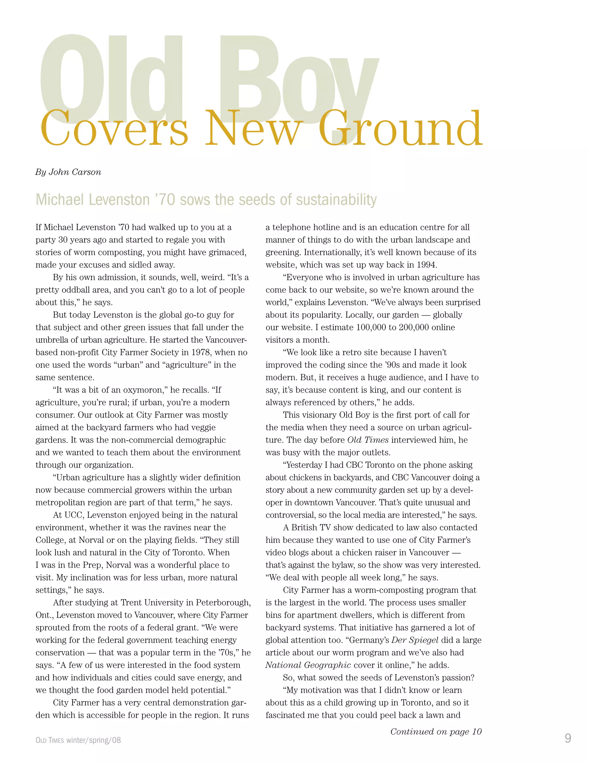 9OLD TIMES winter/spring/08
Old BoyCovers New Ground
If Michael Levenston ’70 had walked up to you at a
party 30 years ago and started to regale you with
stories of worm composting, you might have grimaced,
made your excuses and sidled away.
By his own admission, it sounds, well, weird. “It’s a
pretty oddball area, and you can’t go to a lot of people
about this,” he says.
But today Levenston is the global go-to guy for
that subject and other green issues that fall under the
umbrella of urban agriculture. He started the Vancouver-
based non-profit City Farmer Society in 1978, when no
one used the words “urban” and “agriculture” in the
same sentence.
“It was a bit of an oxymoron,” he recalls. “If
agriculture, you’re rural; if urban, you’re a modern
consumer. Our outlook at City Farmer was mostly
aimed at the backyard farmers who had veggie
gardens. It was the non-commercial demographic
and we wanted to teach them about the environment
through our organization.
“Urban agriculture has a slightly wider definition
now because commercial growers within the urban
metropolitan region are part of that term,” he says.
At UCC, Levenston enjoyed being in the natural
environment, whether it was the ravines near the
College, at Norval or on the playing fields. “They still
look lush and natural in the City of Toronto. When
I was in the Prep, Norval was a wonderful place to
visit. My inclination was for less urban, more natural
settings,” he says.
After studying at Trent University in Peterborough,
Ont., Levenston moved to Vancouver, where City Farmer
sprouted from the roots of a federal grant. “We were
working for the federal government teaching energy
conservation — that was a popular term in the ’70s,” he
says. “A few of us were interested in the food system
and how individuals and cities could save energy, and
we thought the food garden model held potential.”
City Farmer has a very central demonstration gar-
den which is accessible for people in the region. It runs
a telephone hotline and is an education centre for all
manner of things to do with the urban landscape and
greening. Internationally, it’s well known because of its
website, which was set up way back in 1994.
“Everyone who is involved in urban agriculture has
come back to our website, so we’re known around the
world,” explains Levenston. “We’ve always been surprised
about its popularity. Locally, our garden — globally
our website. I estimate 100,000 to 200,000 online
visitors a month.
“We look like a retro site because I haven’t
improved the coding since the ’90s and made it look
modern. But, it receives a huge audience, and I have to
say, it’s because content is king, and our content is
always referenced by others,” he adds.
This visionary Old Boy is the first port of call for
the media when they need a source on urban agricul-
ture. The day before Old Times interviewed him, he
was busy with the major outlets.
“Yesterday I had CBC Toronto on the phone asking
about chickens in backyards, and CBC Vancouver doing a
story about a new community garden set up by a devel-
oper in downtown Vancouver. That’s quite unusual and
controversial, so the local media are interested,” he says.
A British TV show dedicated to law also contacted
him because they wanted to use one of City Farmer’s
video blogs about a chicken raiser in Vancouver —
that’s against the bylaw, so the show was very interested.
“We deal with people all week long,” he says.
City Farmer has a worm-composting program that
is the largest in the world. The process uses smaller
bins for apartment dwellers, which is different from
backyard systems. That initiative has garnered a lot of
global attention too. “Germany’s Der Spiegel did a large
article about our worm program and we’ve also had
National Geographic cover it online,” he adds.
So, what sowed the seeds of Levenston’s passion?
“My motivation was that I didn’t know or learn
about this as a child growing up in Toronto, and so it
fascinated me that you could peel back a lawn and
Michael Levenston ’70 sows the seeds of sustainability
Continued on page 10
By John CarsonBy John Carson
 
