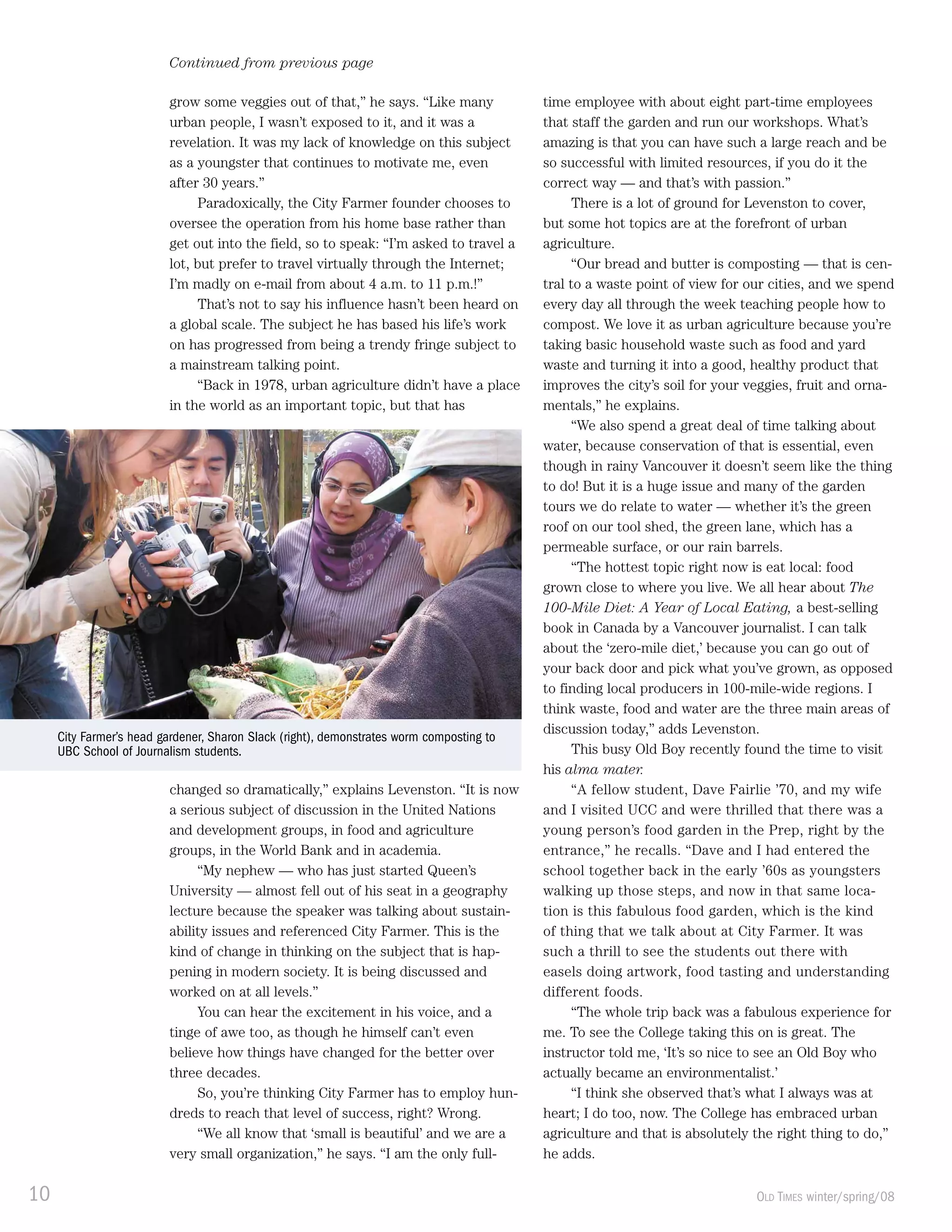 10 OLD TIMES winter/spring/08
Continued from previous page
grow some veggies out of that,” he says. “Like many
urban people, I wasn’t exposed to it, and it was a
revelation. It was my lack of knowledge on this subject
as a youngster that continues to motivate me, even
after 30 years.”
Paradoxically, the City Farmer founder chooses to
oversee the operation from his home base rather than
get out into the field, so to speak: “I’m asked to travel a
lot, but prefer to travel virtually through the Internet;
I’m madly on e-mail from about 4 a.m. to 11 p.m.!”
That’s not to say his influence hasn’t been heard on
a global scale. The subject he has based his life’s work
on has progressed from being a trendy fringe subject to
a mainstream talking point.
“Back in 1978, urban agriculture didn’t have a place
in the world as an important topic, but that has
changed so dramatically,” explains Levenston. “It is now
a serious subject of discussion in the United Nations
and development groups, in food and agriculture
groups, in the World Bank and in academia.
“My nephew — who has just started Queen’s
University — almost fell out of his seat in a geography
lecture because the speaker was talking about sustain-
ability issues and referenced City Farmer. This is the
kind of change in thinking on the subject that is hap-
pening in modern society. It is being discussed and
worked on at all levels.”
You can hear the excitement in his voice, and a
tinge of awe too, as though he himself can’t even
believe how things have changed for the better over
three decades.
So, you’re thinking City Farmer has to employ hun-
dreds to reach that level of success, right? Wrong.
“We all know that ‘small is beautiful’ and we are a
very small organization,” he says. “I am the only full-
time employee with about eight part-time employees
that staff the garden and run our workshops. What’s
amazing is that you can have such a large reach and be
so successful with limited resources, if you do it the
correct way — and that’s with passion.”
There is a lot of ground for Levenston to cover,
but some hot topics are at the forefront of urban
agriculture.
“Our bread and butter is composting — that is cen-
tral to a waste point of view for our cities, and we spend
every day all through the week teaching people how to
compost. We love it as urban agriculture because you’re
taking basic household waste such as food and yard
waste and turning it into a good, healthy product that
improves the city’s soil for your veggies, fruit and orna-
mentals,” he explains.
“We also spend a great deal of time talking about
water, because conservation of that is essential, even
though in rainy Vancouver it doesn’t seem like the thing
to do! But it is a huge issue and many of the garden
tours we do relate to water — whether it’s the green
roof on our tool shed, the green lane, which has a
permeable surface, or our rain barrels.
“The hottest topic right now is eat local: food
grown close to where you live. We all hear about The
100-Mile Diet: A Year of Local Eating, a best-selling
book in Canada by a Vancouver journalist. I can talk
about the ‘zero-mile diet,’ because you can go out of
your back door and pick what you’ve grown, as opposed
to finding local producers in 100-mile-wide regions. I
think waste, food and water are the three main areas of
discussion today,” adds Levenston.
This busy Old Boy recently found the time to visit
his alma mater.
“A fellow student, Dave Fairlie ’70, and my wife
and I visited UCC and were thrilled that there was a
young person’s food garden in the Prep, right by the
entrance,” he recalls. “Dave and I had entered the
school together back in the early ’60s as youngsters
walking up those steps, and now in that same loca-
tion is this fabulous food garden, which is the kind
of thing that we talk about at City Farmer. It was
such a thrill to see the students out there with
easels doing artwork, food tasting and understanding
different foods.
“The whole trip back was a fabulous experience for
me. To see the College taking this on is great. The
instructor told me, ‘It’s so nice to see an Old Boy who
actually became an environmentalist.’
“I think she observed that’s what I always was at
heart; I do too, now. The College has embraced urban
agriculture and that is absolutely the right thing to do,”
he adds.
City Farmer’s head gardener, Sharon Slack (right), demonstrates worm composting to
UBC School of Journalism students.
 