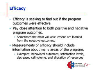 Efficacy
‣ Efficacy is seeking to find out if the program
outcomes were effective.
‣ Pay close attention to both positive and negative
program outcomes.
‣ Sometimes the most valuable lessons are learned
from the negative outcomes.
‣ Measurements of efficacy should include
information about many areas of the program.
‣ Examples: behavioral outcomes, satisfaction levels,
decreased call volume, and allocation of resources
 