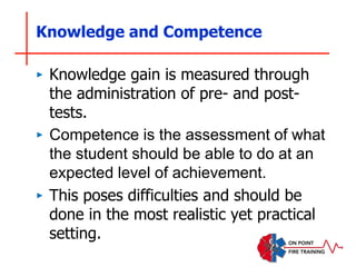Knowledge and Competence
‣ Knowledge gain is measured through
the administration of pre- and post-
tests.
‣ Competence is the assessment of what
the student should be able to do at an
expected level of achievement.
‣ This poses difficulties and should be
done in the most realistic yet practical
setting.
 