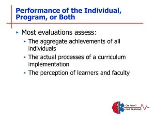 Performance of the Individual,
Program, or Both
‣ Most evaluations assess:
‣ The aggregate achievements of all
individuals
‣ The actual processes of a curriculum
implementation
‣ The perception of learners and faculty
 