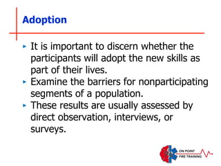 Adoption
‣ It is important to discern whether the
participants will adopt the new skills as
part of their lives.
‣ Examine the barriers for nonparticipating
segments of a population.
‣ These results are usually assessed by
direct observation, interviews, or
surveys.
 