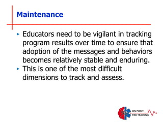 Maintenance
‣ Educators need to be vigilant in tracking
program results over time to ensure that
adoption of the messages and behaviors
becomes relatively stable and enduring.
‣ This is one of the most difficult
dimensions to track and assess.
 
