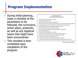 Program Implementation
‣ During initial planning,
make a checklist of the
parameters to be
followed, like curriculum,
action plans, protocols,
as well as any logistical
issues that might have
been encountered.
‣ This checklist is then
completed upon
completion of the
program.
Courtesy of Marsha Giesler.
 