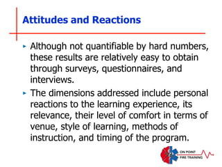 Attitudes and Reactions
‣ Although not quantifiable by hard numbers,
these results are relatively easy to obtain
through surveys, questionnaires, and
interviews.
‣ The dimensions addressed include personal
reactions to the learning experience, its
relevance, their level of comfort in terms of
venue, style of learning, methods of
instruction, and timing of the program.
 