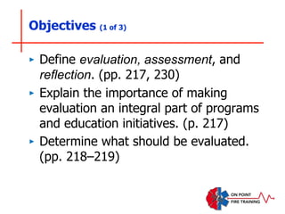 ‣ Define evaluation, assessment, and
reflection. (pp. 217, 230)
‣ Explain the importance of making
evaluation an integral part of programs
and education initiatives. (p. 217)
‣ Determine what should be evaluated.
(pp. 218–219)
Objectives (1 of 3)
 