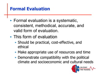 Formal Evaluation
‣ Formal evaluation is a systematic,
consistent, methodical, accurate, and
valid form of evaluation.
‣ This form of evaluation
‣ Should be practical, cost-effective, and
ethical
‣ Make appropriate use of resources and time
‣ Demonstrate compatibility with the political
climate and socioeconomic and cultural needs
 