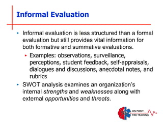 Informal Evaluation
‣ Informal evaluation is less structured than a formal
evaluation but still provides vital information for
both formative and summative evaluations.
‣ Examples: observations, surveillance,
perceptions, student feedback, self-appraisals,
dialogues and discussions, anecdotal notes, and
rubrics
‣ SWOT analysis examines an organization’s
internal strengths and weaknesses along with
external opportunities and threats.
 