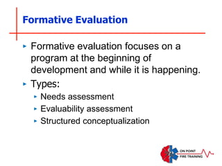 Formative Evaluation
‣ Formative evaluation focuses on a
program at the beginning of
development and while it is happening.
‣ Types:
‣ Needs assessment
‣ Evaluability assessment
‣ Structured conceptualization
 