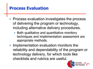 Process Evaluation
‣ Process evaluation investigates the process
of delivering the program or technology,
including alternative delivery procedures.
‣ Both qualitative and quantitative monitory
techniques and implementation assessment are
appropriate methods.
‣ Implementation evaluation monitors the
reliability and dependability of the program or
technology delivery, for which tools like
checklists and rubrics are useful.
 