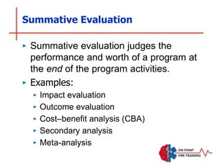 Summative Evaluation
‣ Summative evaluation judges the
performance and worth of a program at
the end of the program activities.
‣ Examples:
‣ Impact evaluation
‣ Outcome evaluation
‣ Cost–benefit analysis (CBA)
‣ Secondary analysis
‣ Meta-analysis
 
