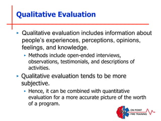 Qualitative Evaluation
‣ Qualitative evaluation includes information about
people’s experiences, perceptions, opinions,
feelings, and knowledge.
‣ Methods include open-ended interviews,
observations, testimonials, and descriptions of
activities.
‣ Qualitative evaluation tends to be more
subjective.
‣ Hence, it can be combined with quantitative
evaluation for a more accurate picture of the worth
of a program.
 