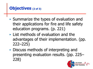 Objectives (2 of 3)
‣ Summarize the types of evaluation and
their applications for fire and life safety
education programs. (p. 221)
‣ List methods of evaluation and the
advantages of their implementation. (pp.
222–225)
‣ Discuss methods of interpreting and
presenting evaluation results. (pp. 225–
228)
 