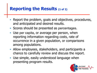 Reporting the Results (1 of 2)
‣ Report the problem, goals and objectives, procedures,
and anticipated and desired results.
‣ Scores should be presented as percentages.
‣ Use per capita, or average per person, when
reporting information regarding costs, rate of
occurrence in a given population, or comparisons
among populations.
‣ Allow employees, stakeholders, and participants a
chance to carefully review and discuss the report.
‣ Use simple, easily understood language when
presenting program results.
 