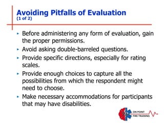 Avoiding Pitfalls of Evaluation
(1 of 2)
‣ Before administering any form of evaluation, gain
the proper permissions.
‣ Avoid asking double-barreled questions.
‣ Provide specific directions, especially for rating
scales.
‣ Provide enough choices to capture all the
possibilities from which the respondent might
need to choose.
‣ Make necessary accommodations for participants
that may have disabilities.
 