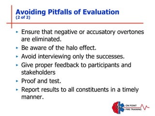 Avoiding Pitfalls of Evaluation
(2 of 2)
‣ Ensure that negative or accusatory overtones
are eliminated.
‣ Be aware of the halo effect.
‣ Avoid interviewing only the successes.
‣ Give proper feedback to participants and
stakeholders
‣ Proof and test.
‣ Report results to all constituents in a timely
manner.
 