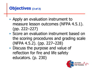 Objectives (3 of 3)
‣ Apply an evaluation instrument to
measure lesson outcomes (NFPA 4.5.1).
(pp. 222–227)
‣ Score an evaluation instrument based on
the scoring procedures and grading scale
(NFPA 4.5.2). (pp. 227–228)
‣ Discuss the purpose and value of
reflection for fire and life safety
educators. (p. 230)
 