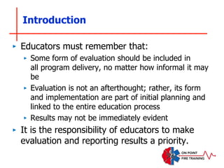 Introduction
‣ Educators must remember that:
‣ Some form of evaluation should be included in
all program delivery, no matter how informal it may
be
‣ Evaluation is not an afterthought; rather, its form
and implementation are part of initial planning and
linked to the entire education process
‣ Results may not be immediately evident
‣ It is the responsibility of educators to make
evaluation and reporting results a priority.
 