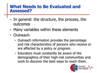 What Needs to Be Evaluated and
Assessed?
‣ In general: the structure, the process, the
outcomes
‣ Many variables within these elements
‣ Outreach
‣ Outreach information provides the percentage
and risk characteristics of persons who receive or
are affected by a policy or program.
‣ Educators must constantly be aware of the
demographics of their high-risk communities and
work to discover the best ways to reach them.
 