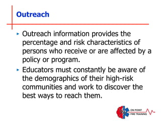 Outreach
‣ Outreach information provides the
percentage and risk characteristics of
persons who receive or are affected by a
policy or program.
‣ Educators must constantly be aware of
the demographics of their high-risk
communities and work to discover the
best ways to reach them.
 