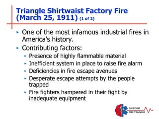 Triangle Shirtwaist Factory Fire
(March 25, 1911) (1 of 2)
‣ One of the most infamous industrial fires in
America’s history.
‣ Contributing factors:
‣ Presence of highly flammable material
‣ Inefficient system in place to raise fire alarm
‣ Deficiencies in fire escape avenues
‣ Desperate escape attempts by the people
trapped
‣ Fire fighters hampered in their fight by
inadequate equipment
 