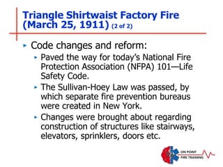Triangle Shirtwaist Factory Fire
(March 25, 1911) (2 of 2)
‣ Code changes and reform:
‣ Paved the way for today’s National Fire
Protection Association (NFPA) 101—Life
Safety Code.
‣ The Sullivan-Hoey Law was passed, by
which separate fire prevention bureaus
were created in New York.
‣ Changes were brought about regarding
construction of structures like stairways,
elevators, sprinklers, doors etc.
 