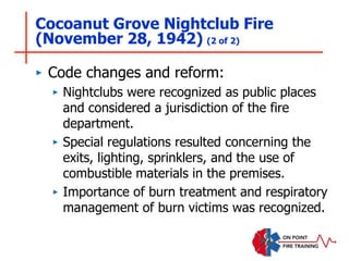 Cocoanut Grove Nightclub Fire
(November 28, 1942) (2 of 2)
‣ Code changes and reform:
‣ Nightclubs were recognized as public places
and considered a jurisdiction of the fire
department.
‣ Special regulations resulted concerning the
exits, lighting, sprinklers, and the use of
combustible materials in the premises.
‣ Importance of burn treatment and respiratory
management of burn victims was recognized.
 