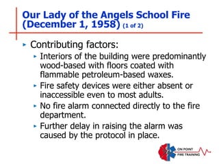 Our Lady of the Angels School Fire
(December 1, 1958) (1 of 2)
‣ Contributing factors:
‣ Interiors of the building were predominantly
wood-based with floors coated with
flammable petroleum-based waxes.
‣ Fire safety devices were either absent or
inaccessible even to most adults.
‣ No fire alarm connected directly to the fire
department.
‣ Further delay in raising the alarm was
caused by the protocol in place.
 