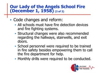 Our Lady of the Angels School Fire
(December 1, 1958) (2 of 2)
‣ Code changes and reform:
‣ All schools must have fire detection devices
and fire fighting systems.
‣ Structural changes were also recommended
regarding the hallways, stairwells, and exit
doors.
‣ School personnel were required to be trained
in fire safety besides empowering them to call
the fire department for help.
‣ Monthly drills were required to be conducted.
 
