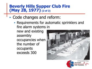 Beverly Hills Supper Club Fire
(May 28, 1977) (2 of 2)
‣ Code changes and reform:
‣ Requirements for automatic sprinklers and
fire alarm systems in
new and existing
assembly
occupancies when
the number of
occupants
exceeds 300
© Chachoff/AP Photo.
 