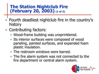 The Station Nightclub Fire
(February 20, 2003) (1 of 2)
‣ Fourth deadliest nightclub fire in the country’s
history
‣ Contributing factors:
‣ Wood-frame building was unsprinklered.
‣ Its interior surfaces were composed of wood
paneling, painted surfaces, and expanded foam
plastic insulation.
‣ The restroom windows were barred.
‣ The fire alarm system was not connected to the
fire department or central alarm system.
 