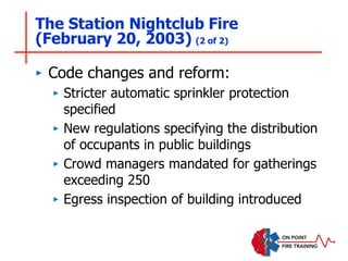The Station Nightclub Fire
(February 20, 2003) (2 of 2)
‣ Code changes and reform:
‣ Stricter automatic sprinkler protection
specified
‣ New regulations specifying the distribution
of occupants in public buildings
‣ Crowd managers mandated for gatherings
exceeding 250
‣ Egress inspection of building introduced
 