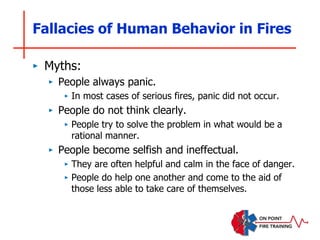 Fallacies of Human Behavior in Fires
‣ Myths:
‣ People always panic.
‣ In most cases of serious fires, panic did not occur.
‣ People do not think clearly.
‣ People try to solve the problem in what would be a
rational manner.
‣ People become selfish and ineffectual.
‣ They are often helpful and calm in the face of danger.
‣ People do help one another and come to the aid of
those less able to take care of themselves.
 
