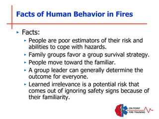 Facts of Human Behavior in Fires
‣ Facts:
‣ People are poor estimators of their risk and
abilities to cope with hazards.
‣ Family groups favor a group survival strategy.
‣ People move toward the familiar.
‣ A group leader can generally determine the
outcome for everyone.
‣ Learned irrelevance is a potential risk that
comes out of ignoring safety signs because of
their familiarity.
 