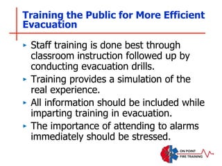 Training the Public for More Efficient
Evacuation
‣ Staff training is done best through
classroom instruction followed up by
conducting evacuation drills.
‣ Training provides a simulation of the
real experience.
‣ All information should be included while
imparting training in evacuation.
‣ The importance of attending to alarms
immediately should be stressed.
 