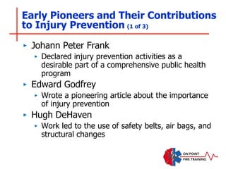 Early Pioneers and Their Contributions
to Injury Prevention (1 of 3)
‣ Johann Peter Frank
‣ Declared injury prevention activities as a
desirable part of a comprehensive public health
program
‣ Edward Godfrey
‣ Wrote a pioneering article about the importance
of injury prevention
‣ Hugh DeHaven
‣ Work led to the use of safety belts, air bags, and
structural changes
 