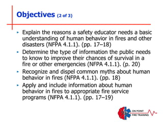 Objectives (2 of 3)
‣ Explain the reasons a safety educator needs a basic
understanding of human behavior in fires and other
disasters (NFPA 4.1.1). (pp. 17–18)
‣ Determine the type of information the public needs
to know to improve their chances of survival in a
fire or other emergencies (NFPA 4.1.1). (p. 20)
‣ Recognize and dispel common myths about human
behavior in fires (NFPA 4.1.1). (pp. 18)
‣ Apply and include information about human
behavior in fires to appropriate fire service
programs (NFPA 4.1.1). (pp. 17–19)
 