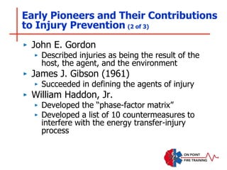 ‣ John E. Gordon
‣ Described injuries as being the result of the
host, the agent, and the environment
‣ James J. Gibson (1961)
‣ Succeeded in defining the agents of injury
‣ William Haddon, Jr.
‣ Developed the “phase-factor matrix”
‣ Developed a list of 10 countermeasures to
interfere with the energy transfer-injury
process
Early Pioneers and Their Contributions
to Injury Prevention (2 of 3)
 