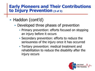 ‣ Haddon (cont’d)
‣ Developed three phases of prevention
‣ Primary prevention: efforts focused on stopping
an injury before it occurs
‣ Secondary prevention: efforts to reduce the
seriousness of the injury once it has occurred
‣ Tertiary prevention: medical treatment and
rehabilitation to reduce the disability after the
injury occurs
Early Pioneers and Their Contributions
to Injury Prevention (3 of 3)
 