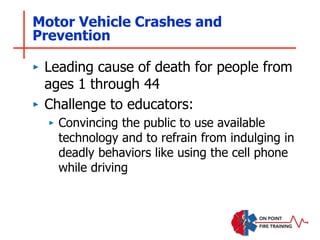 Motor Vehicle Crashes and
Prevention
‣ Leading cause of death for people from
ages 1 through 44
‣ Challenge to educators:
‣ Convincing the public to use available
technology and to refrain from indulging in
deadly behaviors like using the cell phone
while driving
 