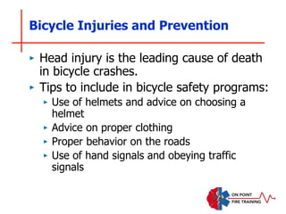 Bicycle Injuries and Prevention
‣ Head injury is the leading cause of death
in bicycle crashes.
‣ Tips to include in bicycle safety programs:
‣ Use of helmets and advice on choosing a
helmet
‣ Advice on proper clothing
‣ Proper behavior on the roads
‣ Use of hand signals and obeying traffic
signals
 