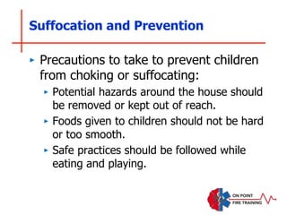 Suffocation and Prevention
‣ Precautions to take to prevent children
from choking or suffocating:
‣ Potential hazards around the house should
be removed or kept out of reach.
‣ Foods given to children should not be hard
or too smooth.
‣ Safe practices should be followed while
eating and playing.
 