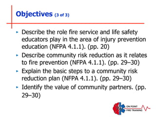 Objectives (3 of 3)
‣ Describe the role fire service and life safety
educators play in the area of injury prevention
education (NFPA 4.1.1). (pp. 20)
‣ Describe community risk reduction as it relates
to fire prevention (NFPA 4.1.1). (pp. 29–30)
‣ Explain the basic steps to a community risk
reduction plan (NFPA 4.1.1). (pp. 29–30)
‣ Identify the value of community partners. (pp.
29–30)
 