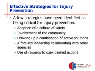 Effective Strategies for Injury
Prevention
‣ A few strategies have been identified as
being critical for injury prevention.
‣ Adoption of a culture of safety
‣ Involvement of the community
‣ Drawing up a combination of active solutions
‣ A focused leadership collaborating with other
agencies
‣ Use of rewards to coax desired actions
 