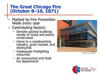 The Great Chicago Fire
(October 8–10, 1871)
‣ Marked by Fire Prevention
Week every year
‣ Contributing factors:
‣ Densely packed buildings
mostly of wood and poorly
constructed
‣ Home to a woodworking
industry, grain market, and
stockyards
‣ Inadequate firefighting
resources
‣ An overworked and tired
fire department
© Helen Sessions/Alamy.
 