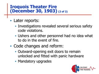 Iroquois Theater Fire
(December 30, 1903) (2 of 2)
‣ Later reports:
‣ Investigations revealed several serious safety
code violations.
‣ Ushers and other personnel had no idea what
to do in the event of fire.
‣ Code changes and reform:
‣ Outward-opening exit doors to remain
unlocked and fitted with panic hardware
‣ Mandatory upgrades
 